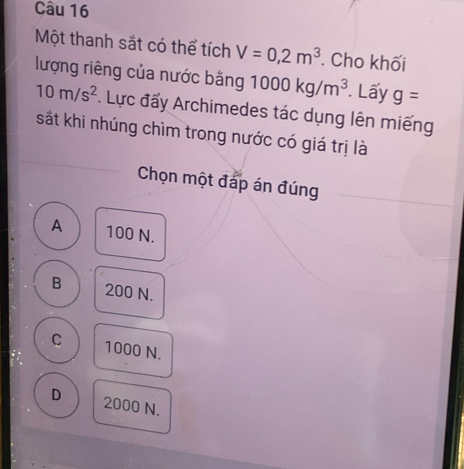 Một thanh sắt có thể tích V=0,2m^3. Cho khối
lượng riêng của nước bằng 1000kg/m^3 Lấy g=
10m/s^2. Lực đẩy Archimedes tác dụng lên miếng
sắt khi nhúng chìm trong nước có giá trị là
Chọn một đáp án đúng
A 100 N.
B 200 N.
C 1000 N.
D 2000 N.