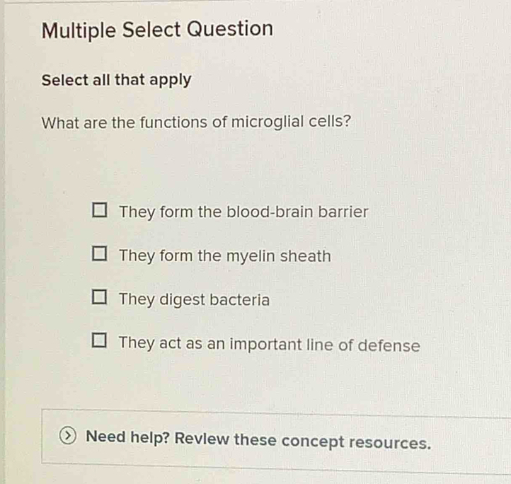 Multiple Select Question
Select all that apply
What are the functions of microglial cells?
They form the blood-brain barrier
They form the myelin sheath
They digest bacteria
They act as an important line of defense
Need help? Revlew these concept resources.