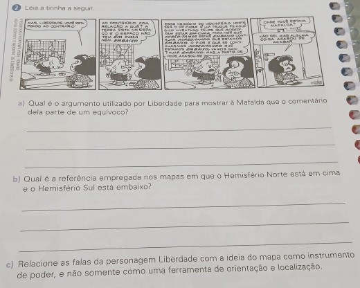 Leia a tirinha a seguir. 
a) Qual é o argumento utilizado por Liberdade para mostrar à Mafaída que o comentário 
dela parte de um equívoco? 
_ 
_ 
_ 
b) Qual é a referência empregada nos mapas em que o Hemisfério Norte está em cima 
e o Hemisfério Sul está embaixo? 
_ 
_ 
_ 
c) Relacione as falas da personagem Liberdade com a ideia do mapa como instrumento 
de poder, e não somente como uma ferramenta de orientação e localização.