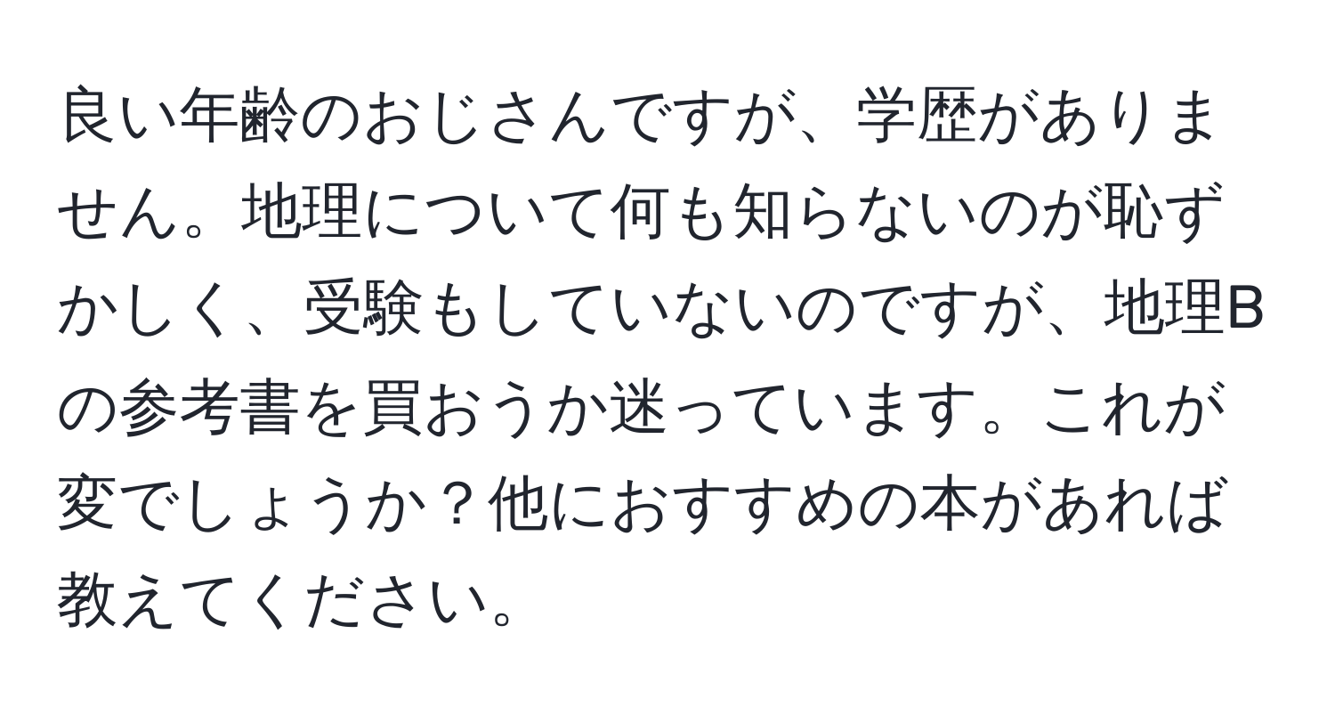 良い年齢のおじさんですが、学歴がありません。地理について何も知らないのが恥ずかしく、受験もしていないのですが、地理Bの参考書を買おうか迷っています。これが変でしょうか？他におすすめの本があれば教えてください。