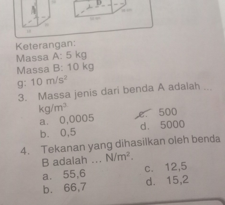 Keterangan:
Massa A: 5 |h a
Massa B: 10 kg
g: 10m/s^2
3. Massa jenis dari benda A adalah ...
kg/m^(3.)
a⩽ 0,0005 e. 500
d. 5000
b⩽⩽ 0,5
4. Tekanan yang dihasilkan oleh benda
B adalah ... N/m^2.
a. 55,6 c. 12,5
d. 15,2
b.⩽ 66,7