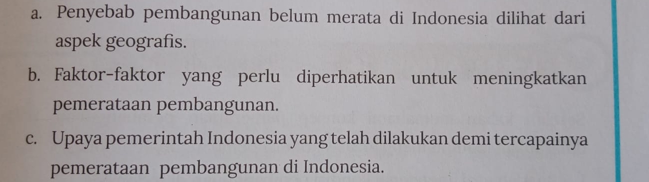 Penyebab pembangunan belum merata di Indonesia dilihat dari 
aspek geografis. 
b. Faktor-faktor yang perlu diperhatikan untuk meningkatkan 
pemerataan pembangunan. 
c. Upaya pemerintah Indonesia yang telah dilakukan demi tercapainya 
pemerataan pembangunan di Indonesia.