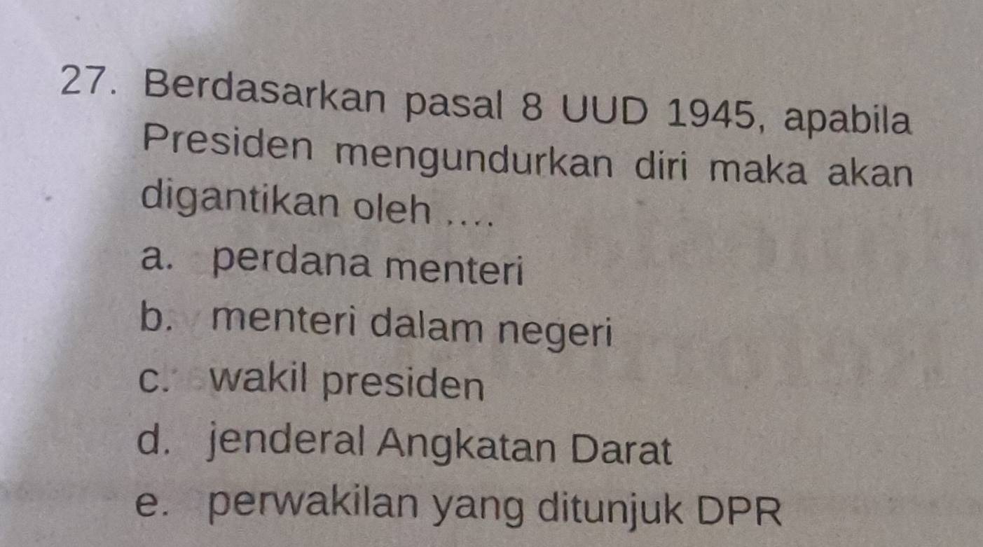 Berdasarkan pasal 8 UUD 1945, apabila
Presiden mengundurkan diri maka akan
digantikan oleh ....
a. perdana menteri
b. menteri dalam negeri
c. wakil presiden
d. jenderal Angkatan Darat
e. perwakilan yang ditunjuk DPR