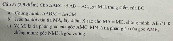 (2,5 điểm) Cho △ ABC có AB=AC , gọi M là trung điểm của BC. 
a) Chứng minh: △ ABM=△ ACM
b) Trên tia đối của tia MA, lấy điểm K sao cho MA=MK , chứng minh: ABparallel CK
c) Vẽ MI là tia phân giác của góc AMC, MN là tia phân giác của góc AMB, 
chứng minh: góc NMI là góc vuông.