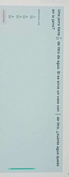Una jarra tiene  7/10  de litro de agua. Si se sirve un vaso con  2/5  de litro, ¿cuánta agua queda
en la jarra?
Seleccione una:
 1/10 
 2/10 
 3/10 
 4/10 
Comprobar