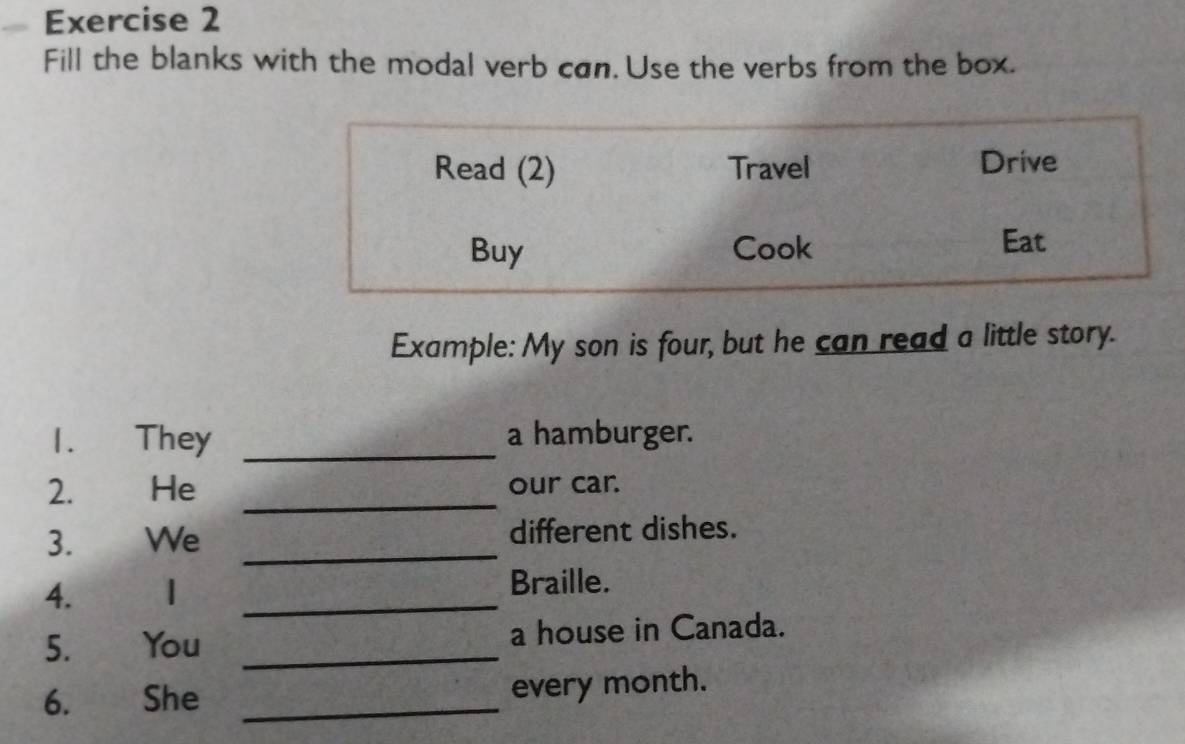 Fill the blanks with the modal verb cøn. Use the verbs from the box. 
Example: My son is four, but he can read a little story. 
1. They _a hamburger. 
2. He _our car. 
3. We _different dishes. 
4. 1 _Braille. 
5. You _a house in Canada. 
6. She _every month.