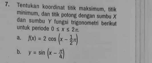 Tentukan koordinat titik maksimum, titik 
minimum, dan titik potong dengan sumbu X
dan sumbu Y fungsi trigonometri berikut 
untuk periode 0≤ x≤ 2π. 
a. f(x)=2cos (x- 1/2 π )
b. y=sin (x- π /4 )