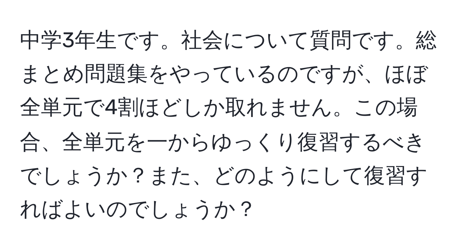 中学3年生です。社会について質問です。総まとめ問題集をやっているのですが、ほぼ全単元で4割ほどしか取れません。この場合、全単元を一からゆっくり復習するべきでしょうか？また、どのようにして復習すればよいのでしょうか？