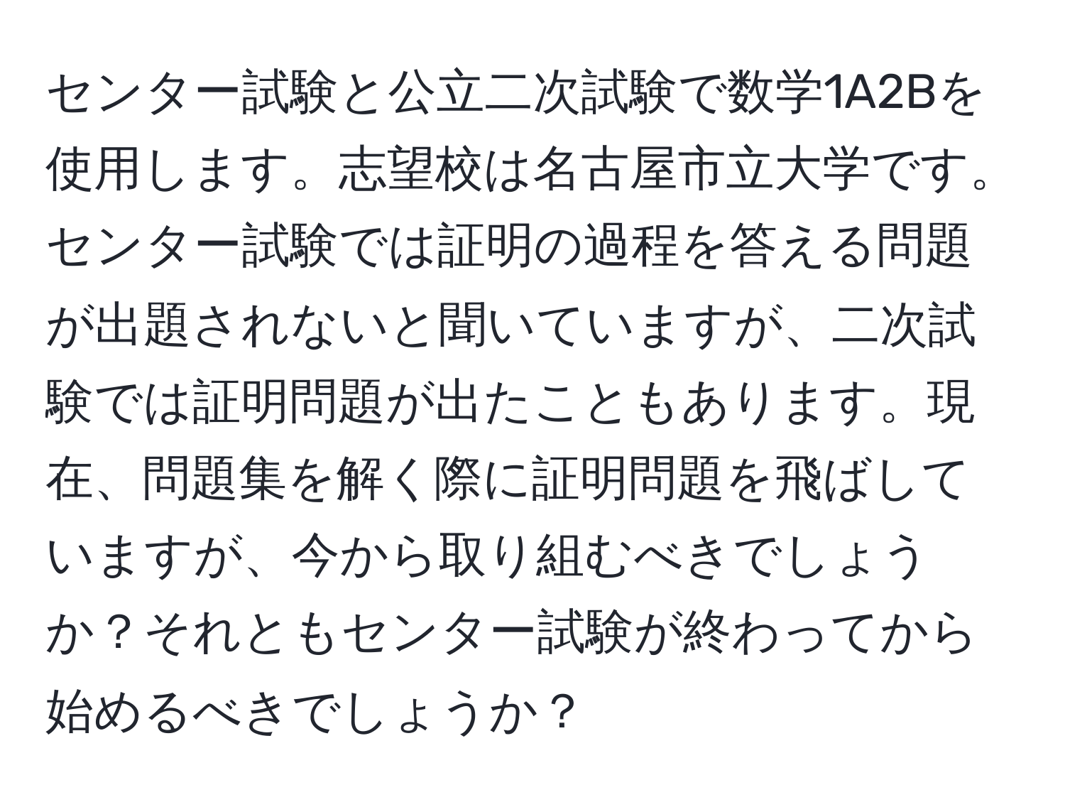 センター試験と公立二次試験で数学1A2Bを使用します。志望校は名古屋市立大学です。センター試験では証明の過程を答える問題が出題されないと聞いていますが、二次試験では証明問題が出たこともあります。現在、問題集を解く際に証明問題を飛ばしていますが、今から取り組むべきでしょうか？それともセンター試験が終わってから始めるべきでしょうか？