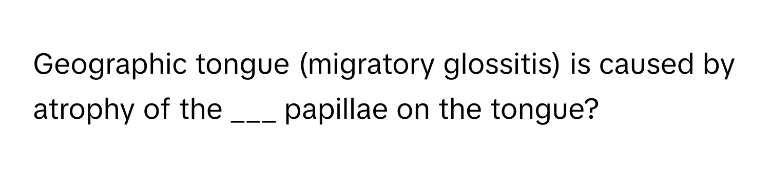 Geographic tongue (migratory glossitis) is caused by atrophy of the ___ papillae on the tongue?