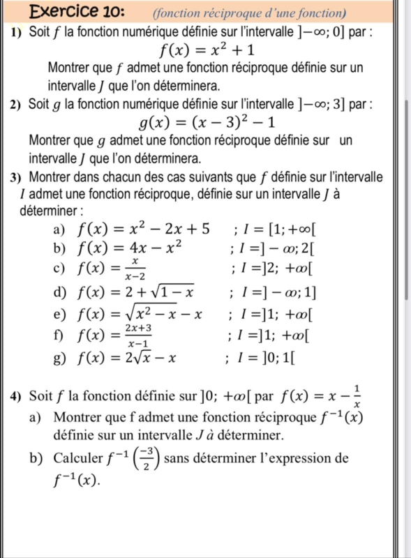 (fonction réciproque d’une fonction)
1) Soit f la fonction numérique définie sur l'intervalle ]-∈fty ;0] par :
f(x)=x^2+1
Montrer que fadmet une fonction réciproque définie sur un
intervalle J que l'on déterminera.
2) Soit g la fonction numérique définie sur l'intervalle ]-∈fty ;3] par :
g(x)=(x-3)^2-1
Montrer que g admet une fonction réciproque définie sur un
intervalle J que l'on déterminera.
3) Montrer dans chacun des cas suivants que f définie sur l'intervalle
I admet une fonction réciproque, définie sur un intervalle / à
déterminer :
a) f(x)=x^2-2x+5; I=[1;+∈fty [
b) f(x)=4x-x^2; I=]-∈fty ;2[
c) f(x)= x/x-2 ; I=]2;+∈fty [
d) f(x)=2+sqrt(1-x); I=]-∈fty ;1]
e) f(x)=sqrt(x^2-x)-x; I=]1;+∈fty [
f) f(x)= (2x+3)/x-1 ; I=]1;+∈fty [
g) f(x)=2sqrt(x)-x; I=]0;1[
4) Soit f la fonction définie sur ]0;+∈fty | par f(x)=x- 1/x 
a) Montrer que f admet une fonction réciproque f^(-1)(x)
définie sur un intervalle J à déterminer.
b) Calculer f^(-1)( (-3)/2 ) sans déterminer l'expression de
f^(-1)(x).