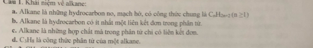 Khải niệm vệ alkane:
a. Alkane là những hydrocarbon no, mạch hở, có công thức chung là C_nH_2n+2(n≥ 1)
b. Alkane là hydrocarbon có ít nhất một liên kết đơn trong phân tử.
c. Alkane là những hợp chất mà trong phân tử chỉ có liên kết đơn.
d. C3H₈ là công thức phân tử của một alkane.