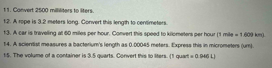 Convert 2500 milliliters to liters. 
12. A rope is 3.2 meters long. Convert this length to centimeters. 
13. A car is traveling at 60 miles per hour. Convert this speed to kilometers per hour (1 mile =1.609km). 
14. A scientist measures a bacterium's length as 0.00045 meters. Express this in micrometers (um). 
15. The volume of a container is 3.5 quarts. Convert this to liters. (1 quart =0.946L)