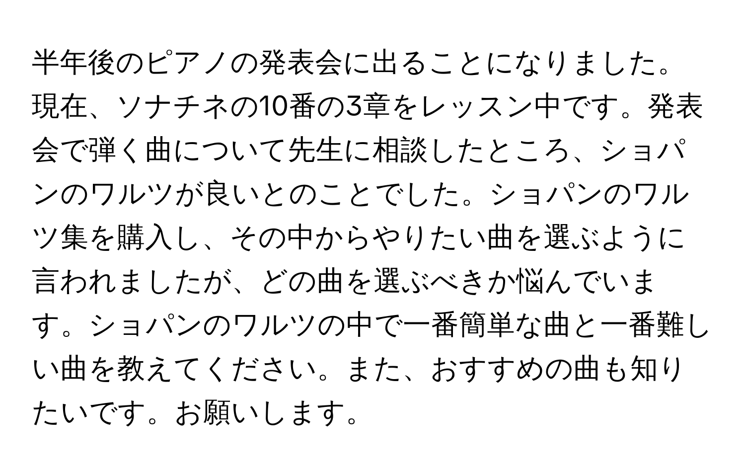 半年後のピアノの発表会に出ることになりました。現在、ソナチネの10番の3章をレッスン中です。発表会で弾く曲について先生に相談したところ、ショパンのワルツが良いとのことでした。ショパンのワルツ集を購入し、その中からやりたい曲を選ぶように言われましたが、どの曲を選ぶべきか悩んでいます。ショパンのワルツの中で一番簡単な曲と一番難しい曲を教えてください。また、おすすめの曲も知りたいです。お願いします。