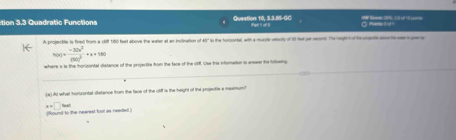 10,3.3.85-6C HW Scares 2856, 2.6 of 10 points 
tion 3.3 Quadratic Functions Question Part 1 of S Pointse 0 of 1 
A projectile is fired from a cliff 180 feet above the water at an inclination of 45° to the horizontal, with a muzzle velocity of 50 feet per second. The height h of the projecble seove the water is gaven by
h(x)=frac -32x^2(50)^2+x+180
where x is the horizontal distance of the projectile from the face of the cliff. Use this information to answer the following. 
(a) At what horizontal distance from the face of the cliff is the height of the projectile a maximum?
x=□ feet
(Round to the nearest foot as needed.)