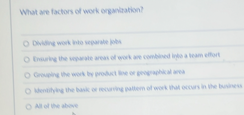 What are factors of work organization?
Dividing work into separate jobs
Ensuring the separate areas of work are combined into a team effort
Grouping the work by product line or geographical area
dentifying the basic or recurring pattern of work that occurs in the business
All of the above