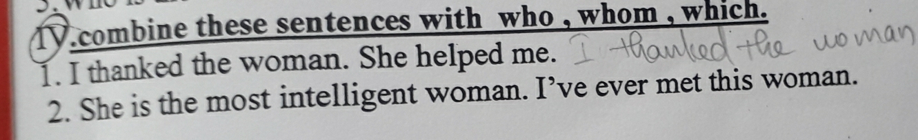 combine these sentences with who , whom , which . 
1. I thanked the woman. She helped me. 
2. She is the most intelligent woman. I’ve ever met this woman.