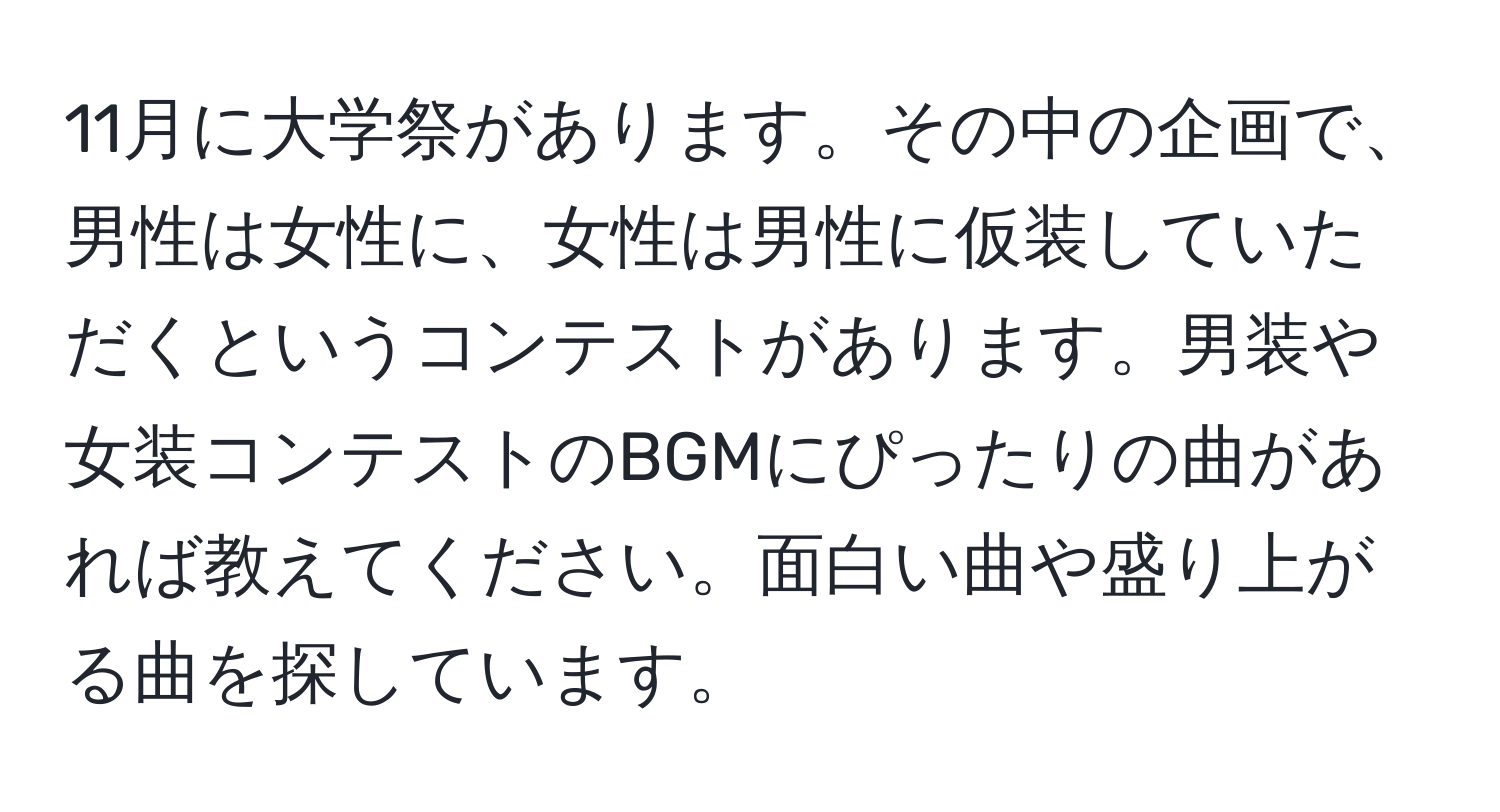 11月に大学祭があります。その中の企画で、男性は女性に、女性は男性に仮装していただくというコンテストがあります。男装や女装コンテストのBGMにぴったりの曲があれば教えてください。面白い曲や盛り上がる曲を探しています。