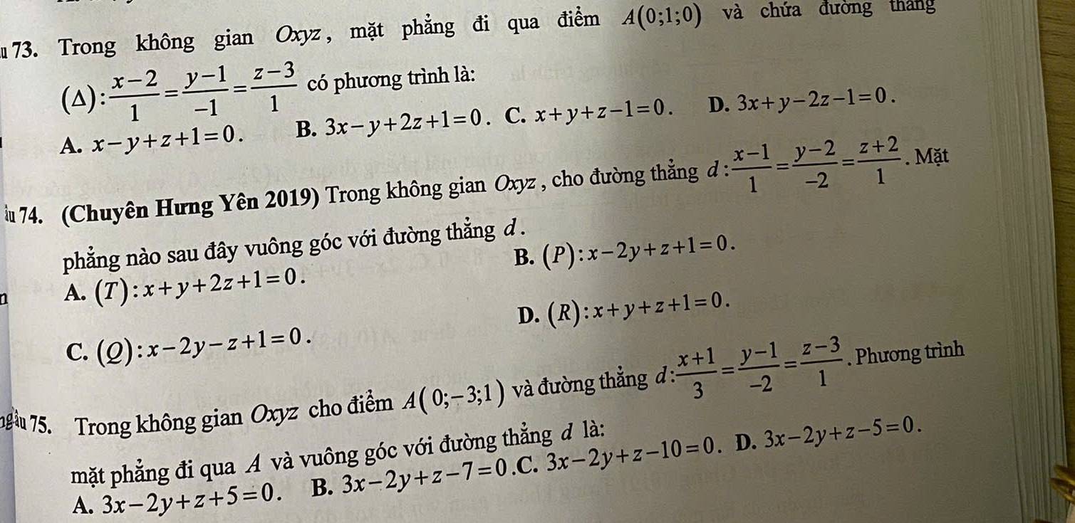 Trong không gian Oxyz , mặt phẳng đi qua điểm A(0;1;0) và chứa đường tháng
(△):  (x-2)/1 = (y-1)/-1 = (z-3)/1  có phương trình là:
A. x-y+z+1=0. B. 3x-y+2z+1=0. C. x+y+z-1=0. D. 3x+y-2z-1=0. 
u 74. (Chuyên Hưng Yên 2019) Trong không gian Oxyz , cho đường thẳng đ :  (x-1)/1 = (y-2)/-2 = (z+2)/1 . Mặt
phẳng nào sau đây vuông góc với đường thẳng .
B. (P):x-2y+z+1=0.
A. (T):x+y+2z+1=0.
D. (R): x+y+z+1=0.
C. (Q):x-2y-z+1=0. 
g 75. Trong không gian Oxyz cho điểm A(0;-3;1) và đường thẳng đ :  (x+1)/3 = (y-1)/-2 = (z-3)/1 . Phương trình
mặt phẳng đi qua A và vuông góc với đường thẳng đ là:
. D.
A. 3x-2y+z+5=0 B. 3x-2y+z-7=0 .C. 3x-2y+z-10=0 3x-2y+z-5=0.