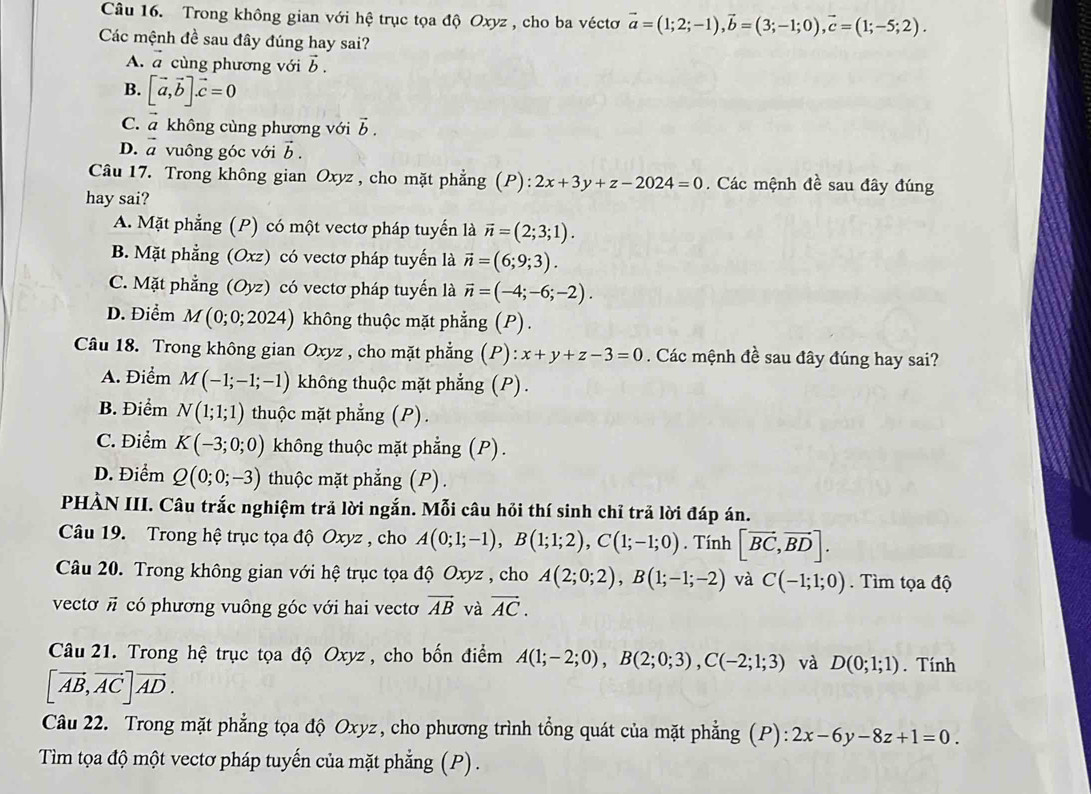 Trong không gian với hệ trục tọa độ Oxyz , cho ba véctơ vector a=(1;2;-1),vector b=(3;-1;0),vector c=(1;-5;2).
Các mệnh đề sau đây đúng hay sai?
A. vector a cùng phương với vector b.
B. [vector a,vector b].vector c=0
C. vector a không cùng phương với vector b.
D. vector a vuông góc với vector b.
Câu 17. Trong không gian Oxyz , cho mặt phẳng (P): 2x+3y+z-2024=0.  Các mệnh đề sau đây đúng
hay sai?
A. Mặt phẳng (P) có một vectơ pháp tuyến là vector n=(2;3;1).
B. Mặt phẳng (Oxz) có vectơ pháp tuyến là vector n=(6;9;3).
C. Mặt phẳng (Oyz) có vectơ pháp tuyến là vector n=(-4;-6;-2).
D. Điểm M(0;0;2024) không thuộc mặt phẳng (P).
Câu 18. Trong không gian Oxyz , cho mặt phẳng (P): x+y+z-3=0. Các mệnh đề sau đây đúng hay sai?
A. Điểm M(-1;-1;-1) không thuộc mặt phẳng (P).
B. Điểm N(1;1;1) thuộc mặt phẳng (P).
C. Điểm K(-3;0;0) không thuộc mặt phẳng (P).
D. Điểm Q(0;0;-3) thuộc mặt phẳng (P).
PHÀN III. Câu trắc nghiệm trả lời ngắn. Mỗi câu hỏi thí sinh chỉ trả lời đáp án.
Câu 19. Trong hệ trục tọa độ Oxyz , cho A(0;1;-1),B(1;1;2),C(1;-1;0). Tính [vector BC,vector BD].
Câu 20. Trong không gian với hệ trục tọa độ Oxyz , cho A(2;0;2),B(1;-1;-2) và C(-1;1;0).  Tìm tọa độ
vectơ # có phương vuông góc với hai vectơ vector AB và vector AC.
Câu 21. Trong hệ trục tọa độ Oxyz , cho bốn điểm A(1;-2;0),B(2;0;3),C(-2;1;3) và D(0;1;1). Tính
[vector AB,vector AC]vector AD.
Câu 22. Trong mặt phẳng tọa độ Oxyz, cho phương trình tổng quát của mặt phẳng (P): 2x-6y-8z+1=0.
Tìm tọa độ một vectơ pháp tuyến của mặt phẳng (P) .