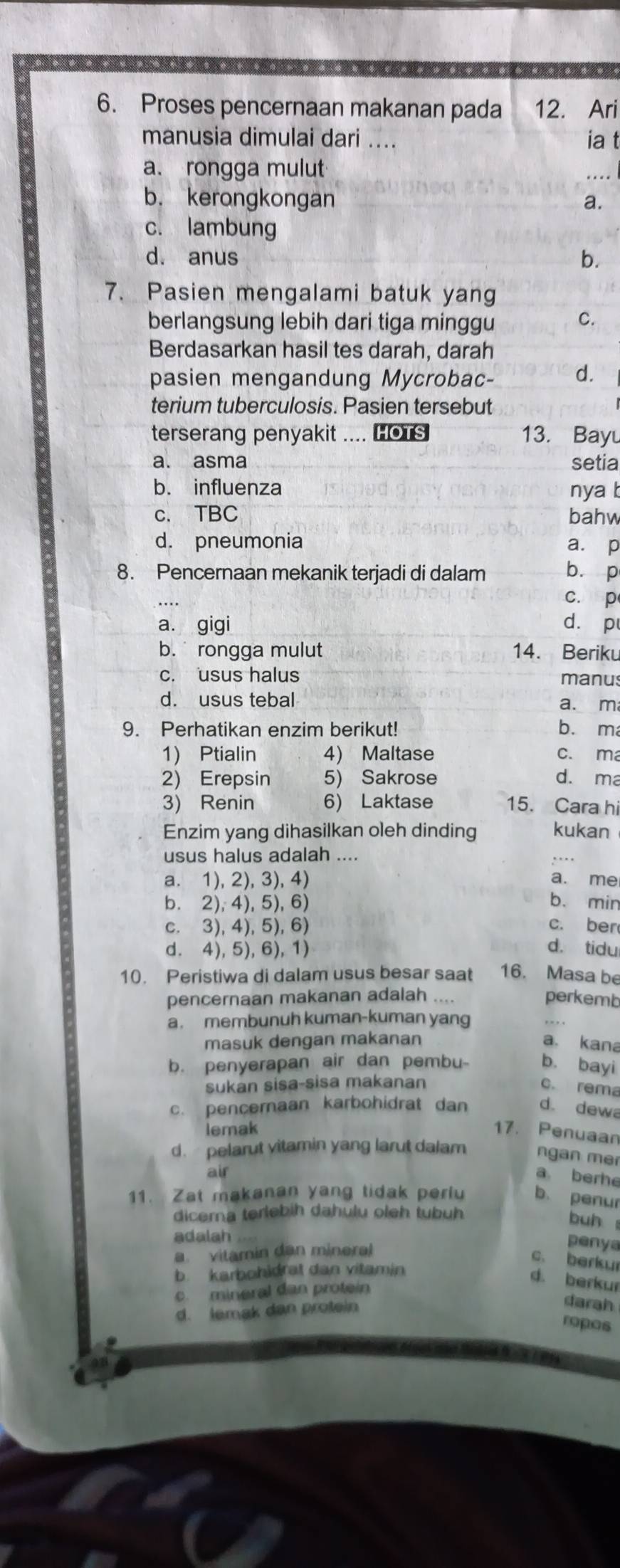 Proses pencernaan makanan pada 12. Ari
manusia dimulai dari .... ia t
a. rongga mulut
b. kerongkongan a.
c. lambung
d. anus b.
7. Pasien mengalami batuk yang
berlangsung lebih dari tiga minggu C.
Berdasarkan hasil tes darah, darah
pasien mengandung Mycrobac- d.
terium tuberculosis. Pasien tersebut
terserang penyakit .... HoTs 13. Bayu
a. asma setia
b. influenza nya b
c. TBC bahw
d. pneumonia a. p
8. Pencernaan mekanik terjadi di dalam b. p
c. p
a. gigi d. p
b.  rongga mulut 14. Beriku
c. usus halus manus
d. usus tebal a. m
9. Perhatikan enzim berikut! bù m
1) Ptialin 4) Maltase c. ma
2) Erepsin 5) Sakrose d. ma
3) Renin 6) Laktase 15. Cara hi
Enzim yang dihasilkan oleh dinding kukan
usus halus adalah ....
a. 1), 2), 3), 4) a. me
b. 2), 4), 5), 6) b. min
c. 3), 4), 5), 6) c. ber
d. 4), 5), 6), 1) d. tidu
10. Peristiwa di dalam usus besar saat 16. Masa be
pencernaan makanan adalah … perkemb
a . membunuh kuman-kuman yang
masuk dengan makanan a. kana
b. penyerapan air dan pembu- b. bayi
sukan sisa-sisa makanan c. rema
c. pencernaan karbohidrat dan d. dewa
lemak 17. Penuaan
d. pelarut vitamin yang larut dalam ngan mer
air a berhe
11. Zat makanan yang tidak periu b. penur
dicerna terlebih dahulu oleh tubüh
buh 
adalah
a. vitamin dan mineral
penya
c. berkur
b. karbohidrat dan vitamin
d. berkur
c. mineral dan protein
d. lemak dan protein
darah
ropos