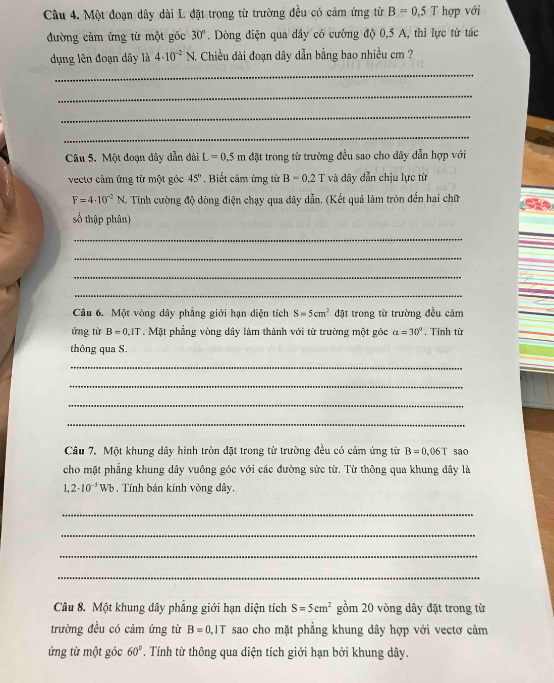 Một đoạn dây dài L đặt trong từ trường đều có cảm ứng từ B=0,5T hợp với
đường cảm ứng từ một góc 30°. Dòng điện qua dây có cường độ 0,5 A, thì lực từ tác
dụng lên đoạn dây là 4· 10^(-2)N 1. Chiều dài đoạn dây dẫn bằng bao nhiều cm ?
_
_
_
_
Câu 5. Một đoạn dây dẫn dài L=0,5m đặt trong từ trường đều sao cho dây dẫn hợp với
vectơ cảm ứng từ một góc 45° Biết cảm ứng từ B=0,2T và dây dẫn chịu lực từ
F=4· 10^(-2)N T. Tính cường độ dòng điện chạy qua dây dẫn. (Kết quả làm tròn đến hai chữ
số thập phân)
_
_
_
_
Câu 6. Một vòng dây phẳng giới hạn diện tích S=5cm^2 đặt trong từ trường đều cảm
ứng từ B=0,1T. Mặt phẳng vòng dây làm thành với từ trường một góc alpha =30°. Tính từ
thông qua S.
_
_
_
_
Câu 7. Một khung dây hình tròn đặt trong từ trường đều có cảm ứng từ B=0,06T sao
cho mặt phẳng khung dây vuông góc với các đường sức từ. Từ thông qua khung dây là
1,2· 10^(-5)Wb. Tính bán kính vòng dây.
_
_
_
_
Câu 8. Một khung dây phẳng giới hạn diện tích S=5cm^2 gồm 20 vòng dây đặt trong từ
trường đều có cảm ứng từ B=0,1T sao cho mặt phẳng khung dây hợp với vectơ cảm
ứng từ một góc 60°. Tính từ thông qua diện tích giới hạn bởi khung dây.