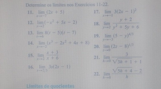 Determine os limites nos Exercícios 11-22. 
11. limlimits _xto -7(2x+5) 17. limlimits _xto -13(2x-1)^2
12. limlimits _xto 2(-x^2+5x-2) 18. limlimits _yto 2 (y+2)/y^2+5y+6 
13. limlimits _tto 68(t-5)(t-7) 19. limlimits _yto -3(5-y)^4/3
14. limlimits _xto -2(x^3-2x^2+4x+8) 20. limlimits _zto 0(2z-8)^1/3
15. limlimits _xto 2 (x+3)/x+6  21. limlimits _hto 0 3/sqrt(3h+1)+1 
16. limlimits _sto 2/33s(2s-1) limlimits _hto 0 (sqrt(5h+4)-2)/h 
22. 
Limites de quocientes