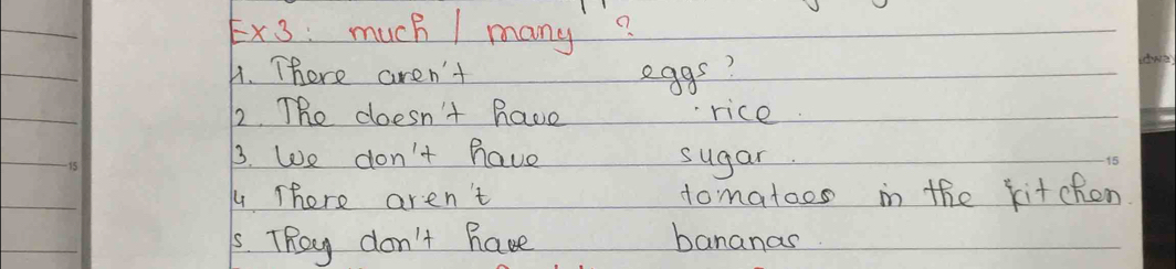 E* 3 much / many? 
A. There aren't eggs? 
2. The doesn't have rice
15
3. We don't have sugar
15
4 There aren't domatoos in the kitchen 
5. TRey don't have bananas