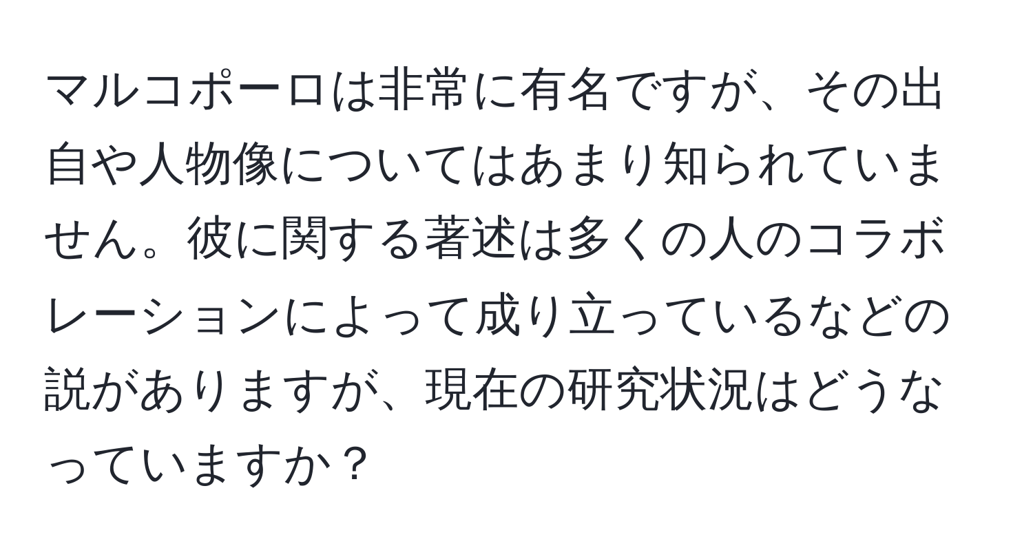 マルコポーロは非常に有名ですが、その出自や人物像についてはあまり知られていません。彼に関する著述は多くの人のコラボレーションによって成り立っているなどの説がありますが、現在の研究状況はどうなっていますか？