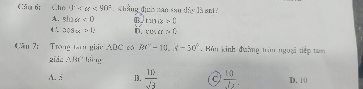 Cho 0° <90°. Khẳng định nào sau đây là sai?
A. sin alpha <0</tex> B. tan alpha >0
C. cos alpha >0 D. cot alpha >0
Câu 7: Trong tam giác ABC có BC=10, widehat A=30°. Bán kính đường tròn ngoại tiếp tam
giác ABC bằng:
A. 5 B.  10/sqrt(3)  C  10/sqrt(2)  D. 10