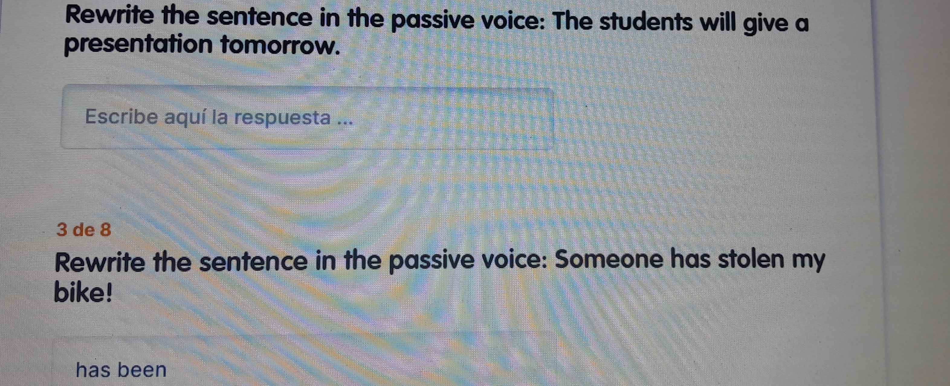 Rewrite the sentence in the passive voice: The students will give a 
presentation tomorrow. 
Escribe aquí la respuesta ...
3 de 8
Rewrite the sentence in the passive voice: Someone has stolen my 
bike! 
has been