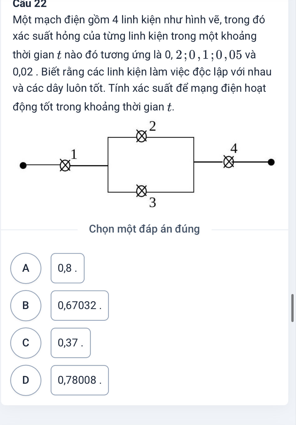 Một mạch điện gồm 4 linh kiện như hình vẽ, trong đó
xác suất hỏng của từng linh kiện trong một khoảng
thời gian t nào đó tương ứng là 0, 2; 0,1; 0,05 và
0,02. Biết rằng các linh kiện làm việc độc lập với nhau
và các dây luôn tốt. Tính xác suất để mạng điện hoạt
động tốt trong khoảng thời gian t.
Chọn một đáp án đúng
A 0,8.
B 0,67032.
C 0,37.
D 0,78008.