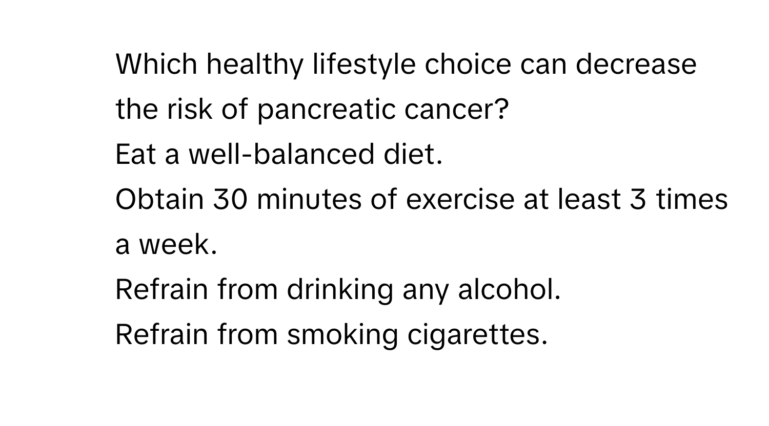 Which healthy lifestyle choice can decrease the risk of pancreatic cancer?
1. Eat a well-balanced diet.
2. Obtain 30 minutes of exercise at least 3 times a week.
3. Refrain from drinking any alcohol.
4. Refrain from smoking cigarettes.