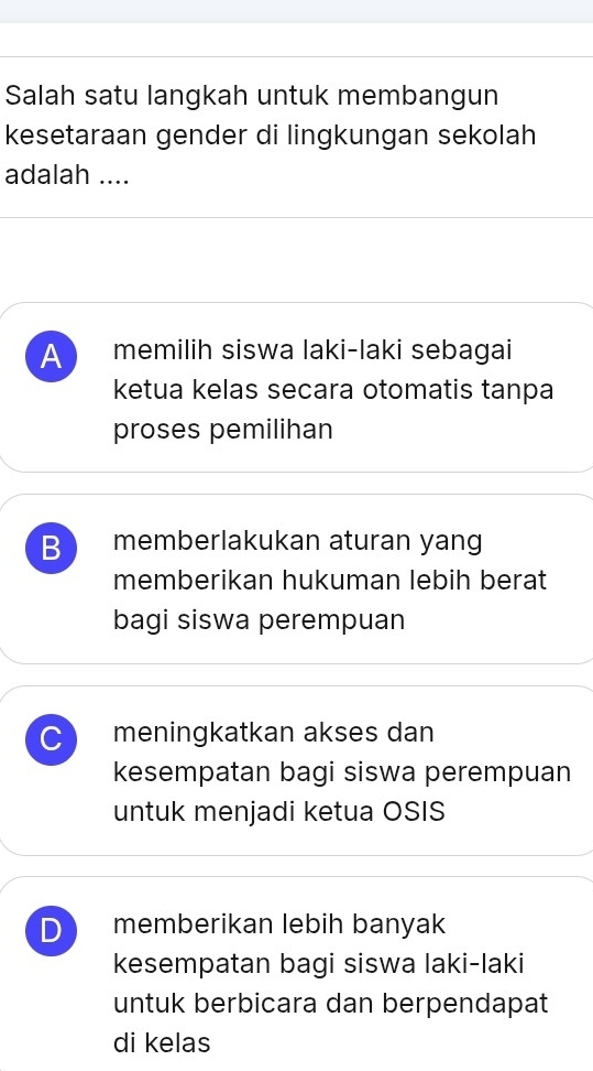 Salah satu langkah untuk membangun
kesetaraan gender di lingkungan sekolah
adalah ....
A memilih siswa laki-laki sebagai
ketua kelas secara otomatis tanpa
proses pemilihan
B memberlakukan aturan yang
memberikan hukuman lebih berat
bagi siswa perempuan
C meningkatkan akses dan
kesempatan bagi siswa perempuan
untuk menjadi ketua OSIS
D memberikan lebih banyak
kesempatan bagi siswa laki-laki
untuk berbicara dan berpendapat
di kelas