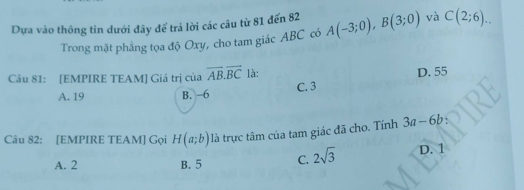 Dựa vào thông tin dưới đây để trả lời các câu từ 81 đến 82
Trong mặt phẳng tọa độ Oxy, cho tam giác ABC có A(-3;0), B(3;0)
và C(2;6).. 
Câu 81: [EMPIRE TEAM] Giá trị của vector AB. vector BC là:
D. 55
A. 19 B. −6 C. 3
Câu 82: [EMPIRE TEAM] Gọi H(a;b) là trực tâm của tam giác đã cho. Tính 3a-6b
D. 1
A. 2 B. 5
C. 2sqrt(3)