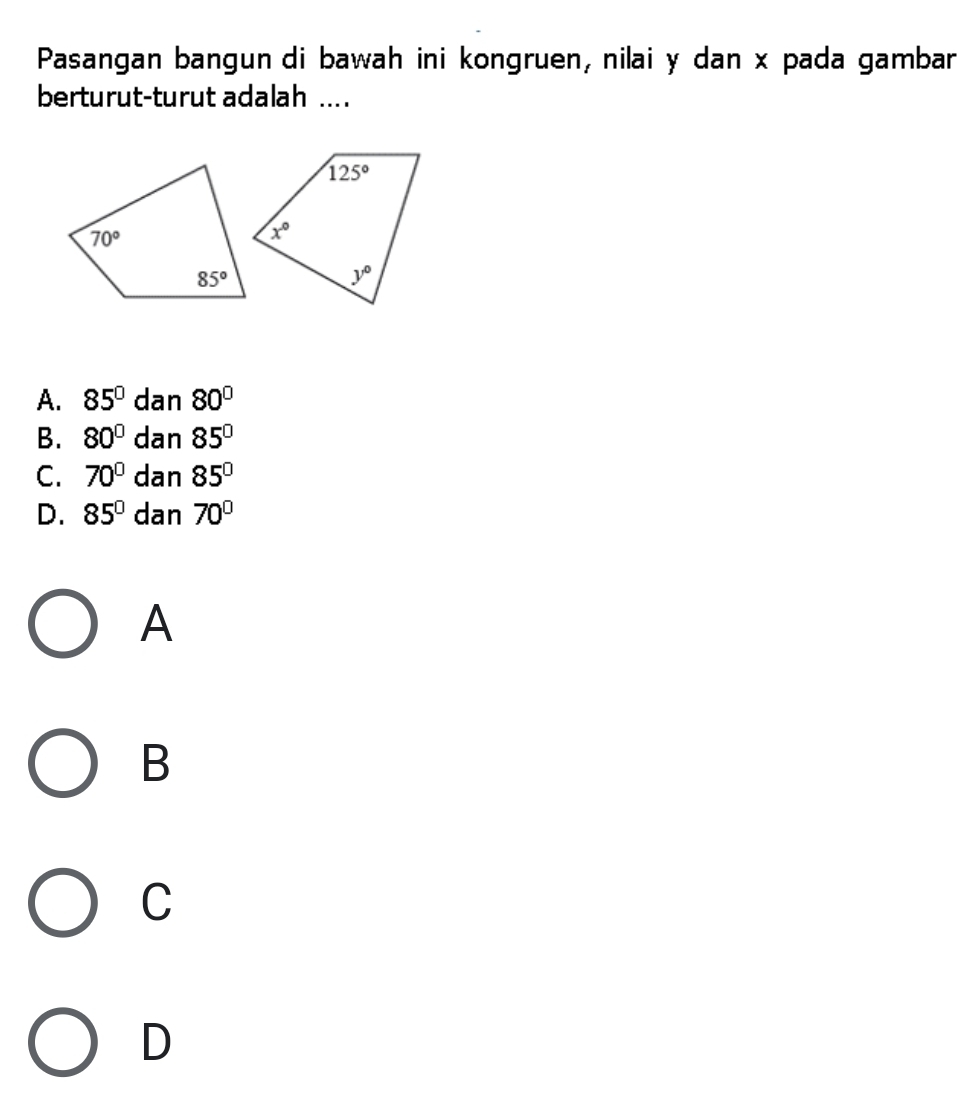 Pasangan bangun di bawah ini kongruen, nilai y dan x pada gambar
berturut-turut adalah ....
A. 85°dan80°
B. 80°dan85°
C. 70°dan85°
D. 85°dan70°
A
B
C
D