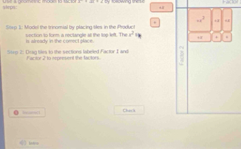 steps: Use a pcometric modes to tactor lolowing thes Facor
+8
+ +x^2 +x +x
Step 1: Model the trinomial by placing tiles in the Produch 
section to form a rectangle at the top left. The x^2_1 4x + +
is already in the correct place. 
Step 2 : Drag tiles to the sections labeled Factor 1 and 
Factor 2 to represent the factors. 
Incarrect Check 
( ) Intrs