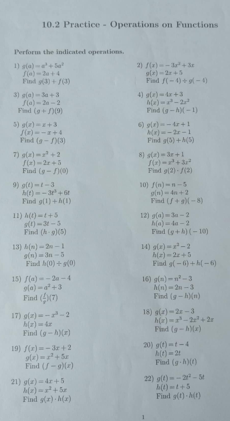 10.2 Practice - Operations on Functions
Perform the indicated operations.
1) g(a)=a^3+5a^2 2) f(x)=-3x^2+3x
f(a)=2a+4
g(x)=2x+5
Find g(3)+f(3) Find f(-4)/ g(-4)
3) g(a)=3a+3 4) g(x)=4x+3
f(a)=2a-2
h(x)=x^3-2x^2
Find (g+f)(9) Find (g-h)(-1)
5) g(x)=x+3 6) g(x)=-4x+1
f(x)=-x+4
h(x)=-2x-1
Find (g-f)(3) Find g(5)+h(5)
7) g(x)=x^2+2 8) g(x)=3x+1
f(x)=2x+5
f(x)=x^3+3x^2
Find (g-f)(0) Find g(2)· f(2)
9) g(t)=t-3 10) f(n)=n-5
h(t)=-3t^3+6t
g(n)=4n+2
Find g(1)+h(1) Find (f+g)(-8)
11) h(t)=t+5 12) g(a)=3a-2
g(t)=3t-5
h(a)=4a-2
Find (h· g)(5) Find (g+h)(-10)
13) h(n)=2n-1 14) g(x)=x^2-2
g(n)=3n-5
h(x)=2x+5
Find h(0)/ g(0) Find g(-6)+h(-6)
15) f(a)=-2a-4 16) g(n)=n^2-3
g(a)=a^2+3
h(n)=2n-3
Find ( f/g )(7)
Find (g-h)(n)
17) g(x)=-x^3-2 18) g(x)=2x-3
h(x)=4x
h(x)=x^3-2x^2+2x
Find (g-h)(x) Find (g-h)(x)
19) f(x)=-3x+2 20) g(t)=t-4
g(x)=x^2+5x
h(t)=2t
Find (f-g)(x) Find (g· h)(t)
22)
21) g(x)=4x+5 g(t)=-2t^2-5t
h(x)=x^2+5x
h(t)=t+5
Find g(x)· h(x) Find g(t)· h(t)
1