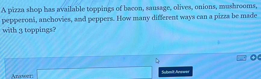 A pizza shop has available toppings of bacon, sausage, olives, onions, mushrooms, 
pepperoni, anchovies, and peppers. How many different ways can a pizza be made 
with 3 toppings? 
Answer: a_□  Submit Answer