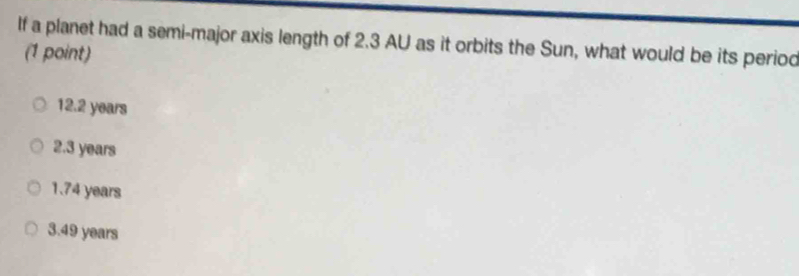 If a planet had a semi-major axis length of 2.3 AU as it orbits the Sun, what would be its period
(1 point)
12.2 years
2.3 years
1.74 years
3.49 years