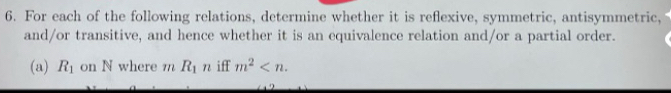 For each of the following relations, determine whether it is reflexive, symmetric, antisymmetric, 
and/or transitive, and hence whether it is an equivalence relation and/or a partial order. 
(a) R_1 on N where m R_1n iff m^2 .