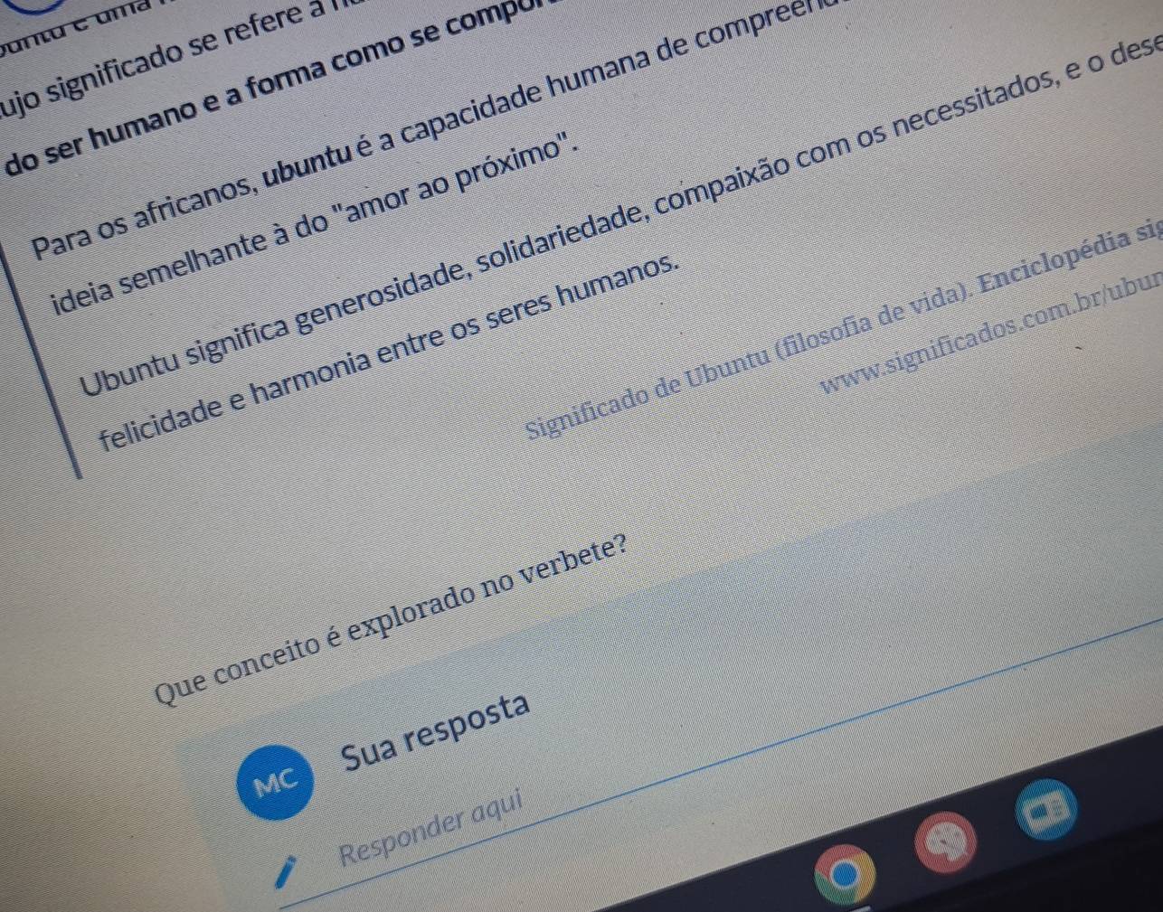 ujo significado se refere a 
do ser humano e a forma como se compó 
Para os africanos, ubuntu é a capacidade humana de compreer 
buntu significa generosidade, solidariedade, compaixão com os necessitados, e o de 
deia semelhante à do "amor ao próximo" 
Significado de Ubuntu (filosofia de vida). Enciclopédia s 
www.significados.com.br/ubu: 
felicidade e harmonia entre os seres humanos 
Que conceito é explorado no verbete? 
Sua resposta 
MC 
Responder aqui