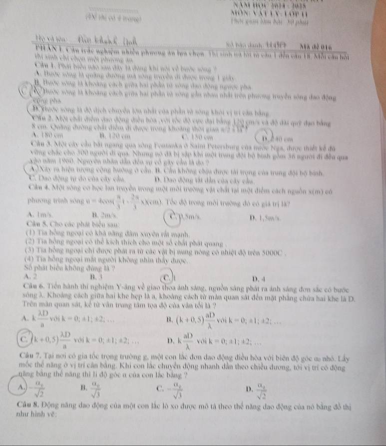 môn vat ly
ác gian Năm hài  30 phi
Ho v  t
S bảo danh 1450 Mã đê 016
PHAN 1, Câu trắc nghiệm nhiều phương ăn lựa chọn Thị sinh tà lời từ câu 1 đến câu 18. Mỗi câu hồi
Cho n m ội phư ơ n  a 
Zu nào sau đây là đùng khi nói về bước sóng
A. Đước sông là quảng đường mã sông truyền đi được trong 1 giảy
B, Bước sông là khoảng cách giữa hai phần tử sông đạo động ngược phá
Phước sông là khoàng cách giữa hai phần tử sông gần nhau nhất trên phương truyền sông đao động
cng pha
D. Yhước sông là độ dịch chuyển lớn nhất của phần tử sông khỏi vị trí cần bằng
CẤu 2. Mội chải điểm đạo động điều hòa ,với tốc độ cực đại bằng 120 cm/s và độ đài quỹ đạo bằng
8 cm. Quảng đường chất điểm đi được trong khoảng thời gian #/2 - Tã
A. 180 cm B. 120 cm C. 150 cm D. 240 cm
Câu 3. Một cây cầu bắt ngang qua sông Fontanka ở Saint Petersburg của mước Nga, được thiết kể đã
vừng chác cho 300 người đi qua. Nhưng nó đã bị sập khi mội trung đội bộ bình gồm 36 người đi đều qua
ngào năm 1960. Nguyên nhân dẫn đến sự cổ gây cầu là đo 2
A)Xây ra hiện tượng cộng hướng ở cầu. B. Cầu không chịu được tài trọng của trung đội bộ bình.
C. Dao động tự đo của cây cầu. D. Dao động tất dẫn của cây cầu.
Câu 4. Một sông cơ học lan truyền trong một môi trường vật chất tại một điểm cách nguồn x(m) có
phương trình sòng v=4cos ( π /3 t·  2π /3 x)(cm) Tổc độ trong môi trường đó có giá trị là2
A. 1m/s B. 2m/s C. p,5m/s. D. 1,5m/s
Câu 5. Cho các phát biểu sau:
(1) Tia hồng ngoại có khả năng đâm xuyên rất mạnh.
(2) Tia hồng ngoại có thể kích thích cho một số chất phát quang 
(3) Tia hồng ngoại chi được phát ra từ các vật bị nung nóng cô nhiệt độ trên 5000C .
(4) Tia hồng ngoại mất người không nhìn thảy được.
Số phát biểu không đùng là ?
A. 2 B. 3 c.J D. 4
Câu 6. Tiền hành thí nghiệm Y-âng về giao thoa ánh sáng, nguồn sáng phát ra ánh sáng đơn sắc có bước
sông λ. Khoảng cách giữa hai khe hẹp là a, khoảng cách từ màn quan sát đến mặt phẳng chứa hai khe là D.
Trên mân quan sắt, kể từ vân trung tâm tọa độ của vân tối là ?
A. k lambda D/a voik=0;± 1;± 2;... B. (k+0.5) aD/lambda   với k=0;± 1;± 2;...
C. (k+0,5) lambda D/a voik=0;± 1;± 2;... D. k aD/lambda  voik=0;z1;± 2;...
Câu 7. Tại nơi có gia tốc trọng trường g, một con lắc đơn đao động điều hòa với biên độ góc ơ nhỏ. Lấy
mốc thể năng ở vị trí cần bằng. Khi con lắc chuyển động nhanh dẫn theo chiều đương, tới vị trí có động
năng bằng thể năng thì li độ góc α của con lắc bằng ?
A. -frac a_nsqrt(2) B. frac a_nsqrt(3) -frac alpha _0sqrt(3) frac a_asqrt(2)
C.
D.
Câu 8. Động năng dao động của một con lắc lò xo được mô tả theo thể năng đao động của nó bằng đồ thị
như hình vẽ: