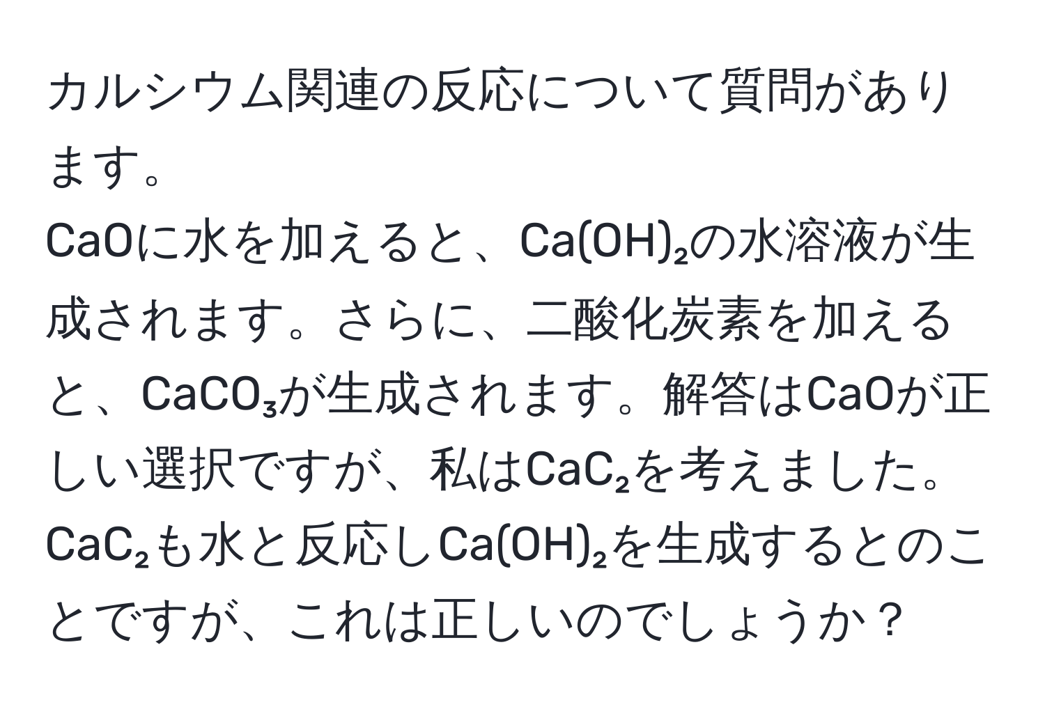 カルシウム関連の反応について質問があります。  
CaOに水を加えると、Ca(OH)₂の水溶液が生成されます。さらに、二酸化炭素を加えると、CaCO₃が生成されます。解答はCaOが正しい選択ですが、私はCaC₂を考えました。CaC₂も水と反応しCa(OH)₂を生成するとのことですが、これは正しいのでしょうか？