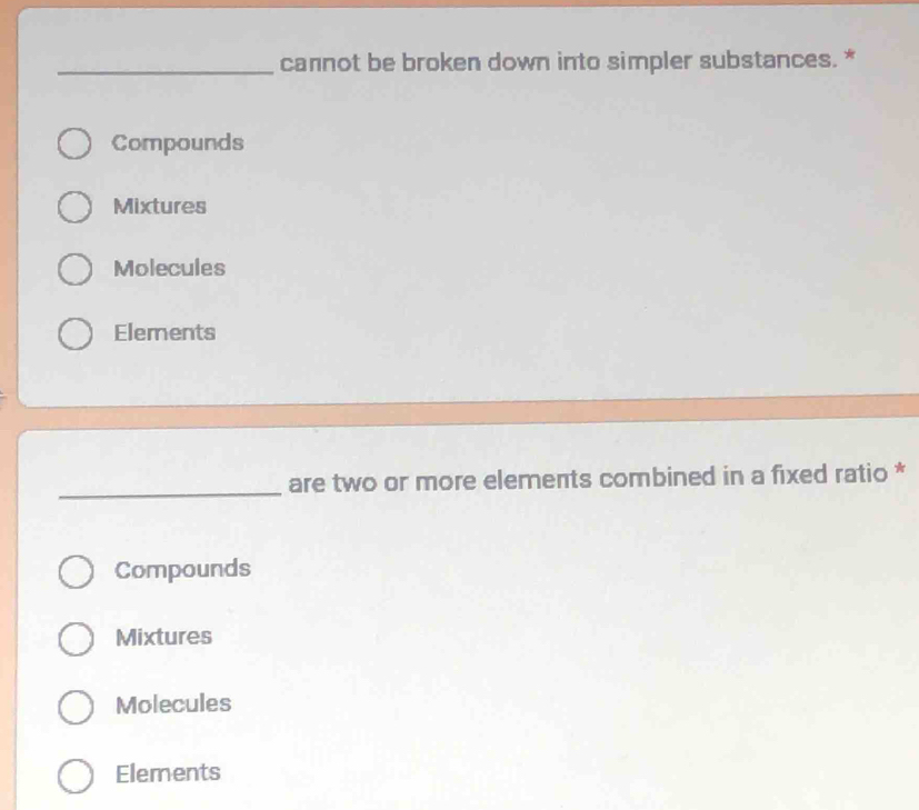 cannot be broken down into simpler substances. *
Compounds
Mixtures
Molecules
Elements
_are two or more elements combined in a fixed ratio *
Compounds
Mixtures
Molecules
Elements