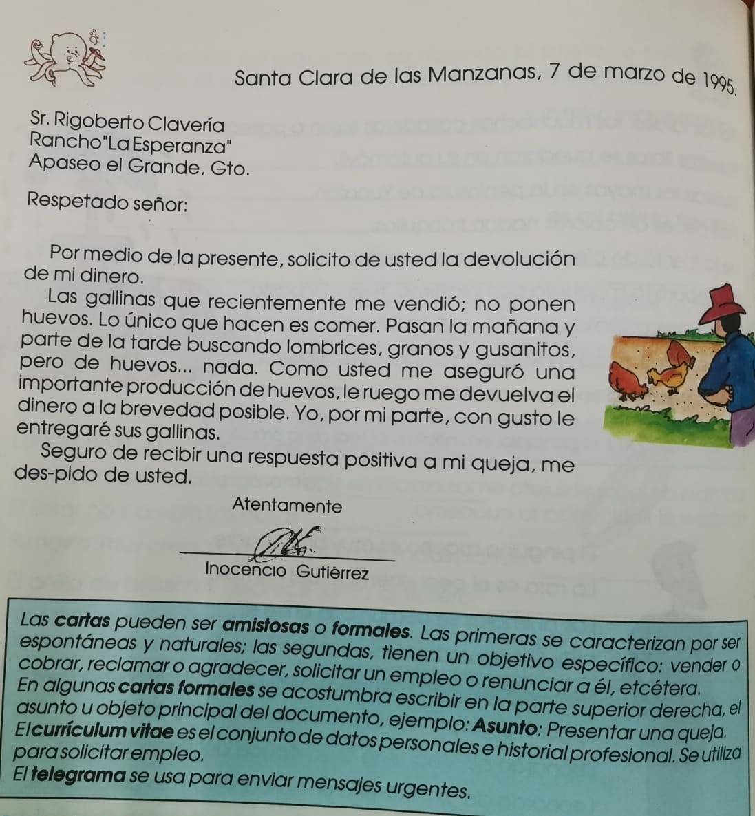 Santa Clara de las Manzanas, 7 de marzo de 1995. 
Sr. Rigoberto Clavería 
Rancho"La Esperanza" 
Apaseo el Grande, Gto. 
Respetado señor: 
Por medio de la presente, solicito de usted la devolución 
de mi dinero. 
Las gallinas que recientemente me vendió; no ponen 
huevos. Lo único que hacen es comer. Pasan la mañana y 
parte de la tarde buscando lombrices, granos y gusanitos, 
pero de huevos... nada. Como usted me aseguró una 
importante producción de huevos, le ruego me devuelva el 
dinero a la brevedad posible. Yo, por mi parte, con gusto le 
entregaré sus gallinas. 
Seguro de recibir una respuesta positiva a mi queja, me 
des-pido de usted. 
Atentamente 
Inocencio Gutiérrez 
Las cartas pueden ser amistosas o formales. Las primeras se caracterizan por ser 
espontáneas y naturales; las segundas, tienen un objetivo específico: vender o 
cobrar, reclamar o agradecer, solicitar un empleo o renunciar a él, etcétera. 
En algunas cartas formales se acostumbra escribir en la parte superior derecha, el 
asunto u objeto principal del documento, ejemplo: Asunto: Presentar una queja. 
El currículum vitae es el conjunto de datos personales e historial profesional. Se utiliza 
para solicitar empleo. 
El telegrama se usa para enviar mensajes urgentes.