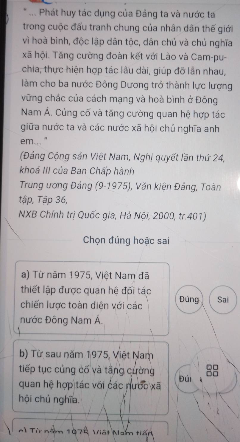 ... Phát huy tác dụng của Đảng ta và nước ta 
trong cuộc đấu tranh chung của nhân dân thế giới 
vì hoà bình, độc lập dân tộc, dân chủ và chủ nghĩa 
xã hội. Tăng cường đoàn kết với Lào và Cam-pu- 
chia, thực hiện hợp tác lâu dài, giúp đỡ lẫn nhau, 
làm cho ba nước Đông Dương trở thành lực lượng 
vững chắc của cách mạng và hoà bình ở Đông 
Nam Á. Củng cố và tăng cường quan hệ hợp tác 
giữa nước ta và các nước xã hội chủ nghĩa anh 
em... " 
(Đảng Cộng sản Việt Nam, Nghị quyết lần thứ 24, 
khoá III của Ban Chấp hành 
Trung ương Đảng (9-1975), Văn kiện Đảng, Toàn 
tập, Tập 36, 
NXB Chính trị Quốc gia, Hà Nội, 2000, tr.401) 
Chọn đúng hoặc sai 
a) Từ năm 1975, Việt Nam đã 
thiết lập được quan hệ đối tác 
chiến lược toàn diện với các 
Đúng Sai 
nước Đông Nam Á. 
b) Từ sau năm 1975, Việt Nam 
tiếp tục củng cố và tăng cường 
quan hệ hợp tác với các nước xã Đúi 
hội chủ nghĩa. 
0) Từ năm 1976, Việt Nam tiến