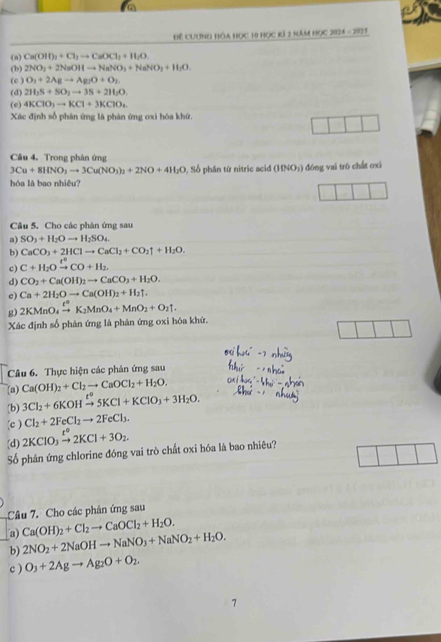 Để CươNG HÔa Học 10 Học RÍ 2 Năm Học 2024 - 2025
(n) Ca(OH)_2+Cl_2to CaOCl_2+H_2O.
(b) 2NO_2+2NaOHto NaNO_3+NaNO_2+H_2O,
(c ) O_3+2Agto Ag_2O+O_2,
(d) 2H_2S+SO_2to 3S+2H_2O,
(e) 4KClO_3to KCl+3KClO_4.
Xác định số phán ứng là phản ứng oxi hóa khứ,
Câu 4. Trong phản ứng
3Cu+8HNO_3to 3Cu(NO_3)_2+2NO+4H_2O 9, Số phân tứ nitric acid (HNO₃) đóng vai trò chất ơxã
hóa là bao nhiêu?
Câu 5. Cho các phân ứng sau
a) SO_3+H_2Oto H_2SO_4.
b) CaCO_3+2HClto CaCl_2+CO_2uparrow +H_2O.
c) C+H_2Oxrightarrow t^0CO+H_2.
d) CO_2+Ca(OH)_2to CaCO_3+H_2O.
c) Ca+2H_2Oto Ca(OH)_2+H_2uparrow .
g) 2KMnO_4xrightarrow t^oK_2MnO_4+MnO_2+O_2uparrow .
Xác định số phản ứng là phản ứng oxi hóa khứ.
Câu 6. Thực hiện các phản ứng sau
Ca(OH)_2+Cl_2to CaOCl_2+H_2O.
(a) 3Cl_2+6KOHxrightarrow t^o5KCl+KClO_3+3H_2O.
(b)
(c ) Cl_2+2FeCl_2to 2FeCl_3.
[d) 2KClO_3xrightarrow t^o2KCl+3O_2.
Số phản ứng chlorine đóng vai trò chất oxi hóa là bao nhiêu?
Câu 7. Cho các phản ứng sau
a) Ca(OH)_2+Cl_2to CaOCl_2+H_2O.
b) 2NO_2+2NaOHto NaNO_3+NaNO_2+H_2O.
c) O_3+2Agto Ag_2O+O_2.
7