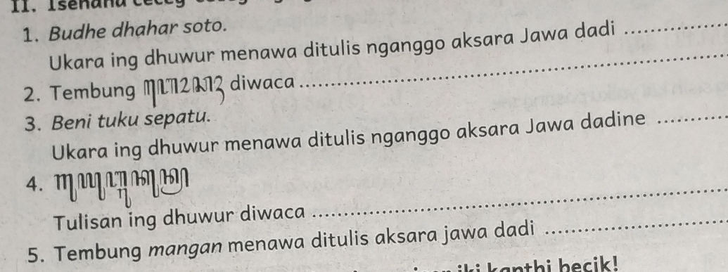 I1. Isenana e 
1. Budhe dhahar soto. 
Ukara ing dhuwur menawa ditulis nganggo aksara Jawa dadi 
_ 
2. Tembung M72073 diwaca 
3. Beni tuku sepatu. 
Ukara ing dhuwur menawa ditulis nganggo aksara Jawa dadine_ 
4 M η α 
Tulisan ing dhuwur diwaca 
_ 
5. Tembung mangan menawa ditulis aksara jawa dadi 
_ 
anthi becik!