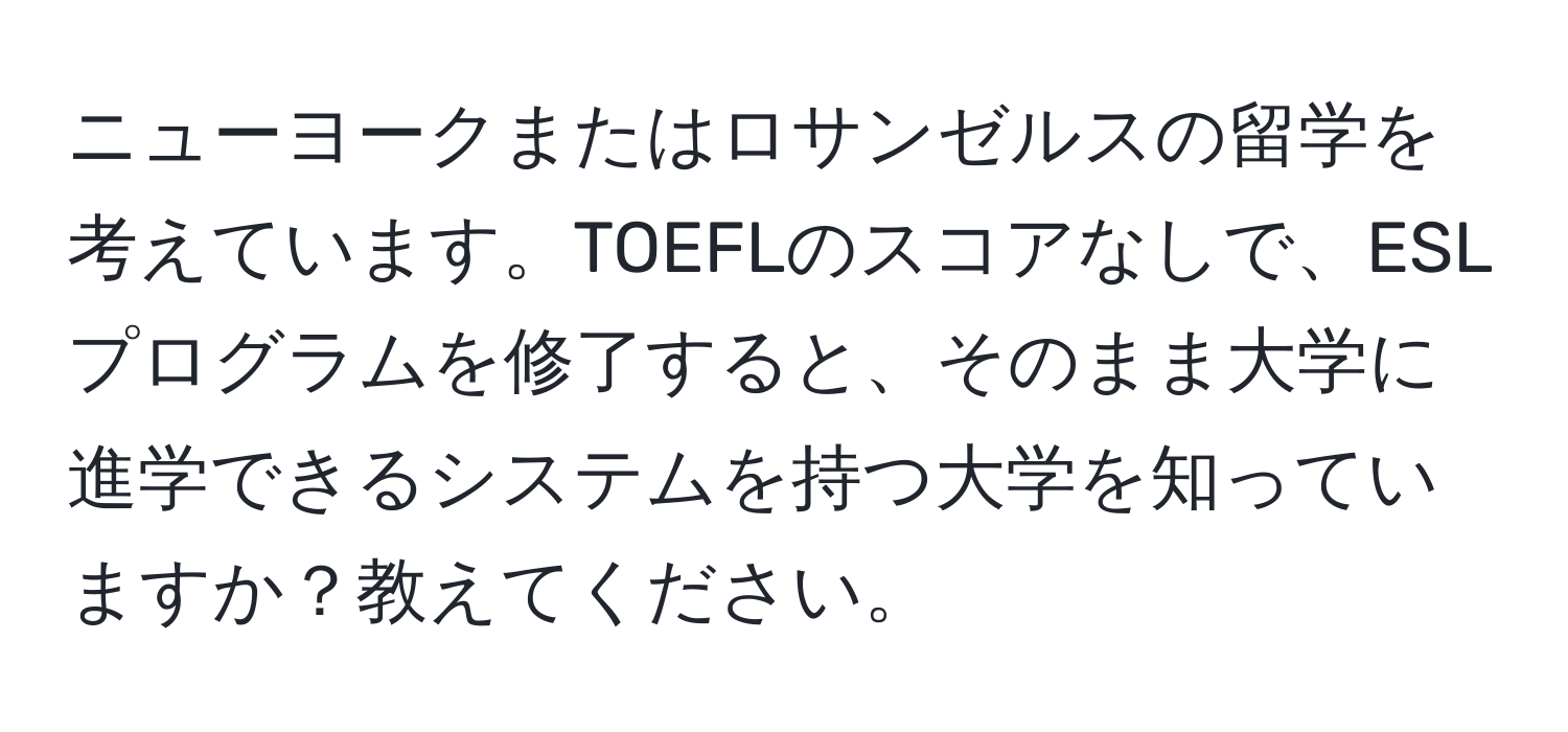 ニューヨークまたはロサンゼルスの留学を考えています。TOEFLのスコアなしで、ESLプログラムを修了すると、そのまま大学に進学できるシステムを持つ大学を知っていますか？教えてください。